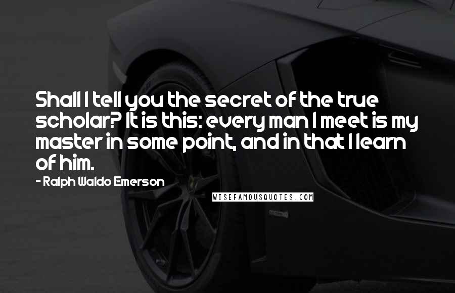 Ralph Waldo Emerson Quotes: Shall I tell you the secret of the true scholar? It is this: every man I meet is my master in some point, and in that I learn of him.