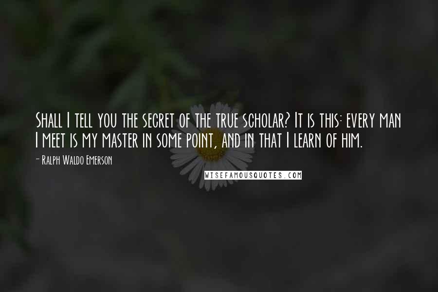 Ralph Waldo Emerson Quotes: Shall I tell you the secret of the true scholar? It is this: every man I meet is my master in some point, and in that I learn of him.