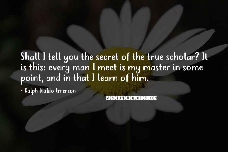 Ralph Waldo Emerson Quotes: Shall I tell you the secret of the true scholar? It is this: every man I meet is my master in some point, and in that I learn of him.