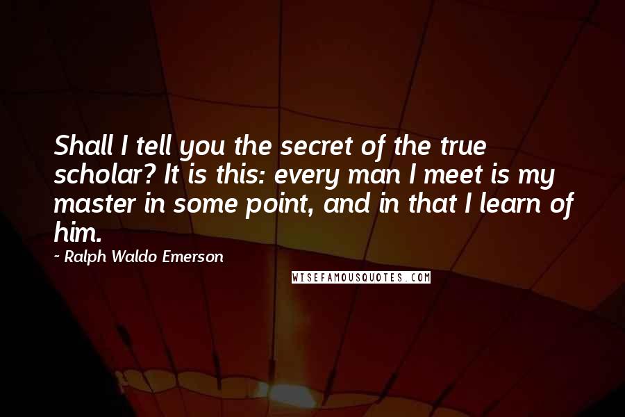 Ralph Waldo Emerson Quotes: Shall I tell you the secret of the true scholar? It is this: every man I meet is my master in some point, and in that I learn of him.
