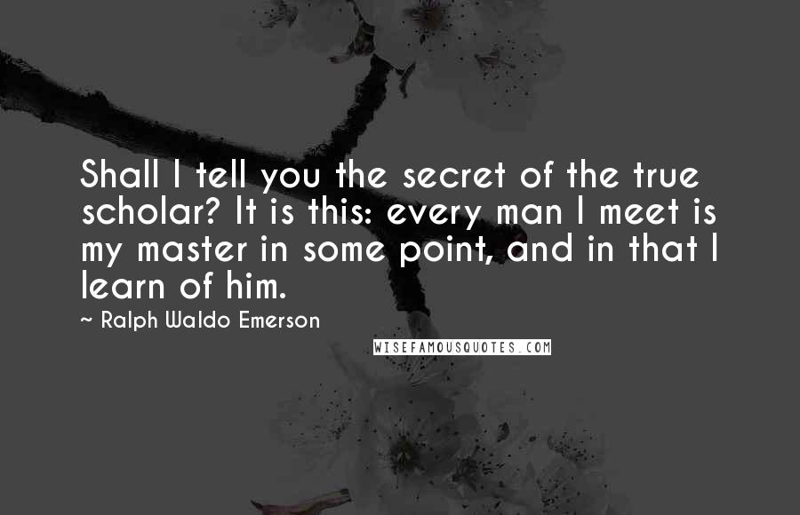 Ralph Waldo Emerson Quotes: Shall I tell you the secret of the true scholar? It is this: every man I meet is my master in some point, and in that I learn of him.