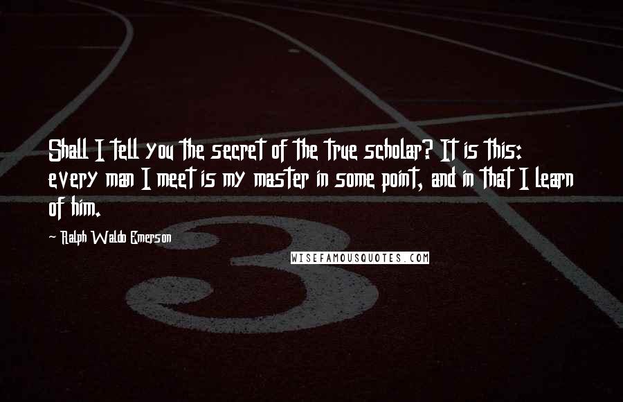 Ralph Waldo Emerson Quotes: Shall I tell you the secret of the true scholar? It is this: every man I meet is my master in some point, and in that I learn of him.