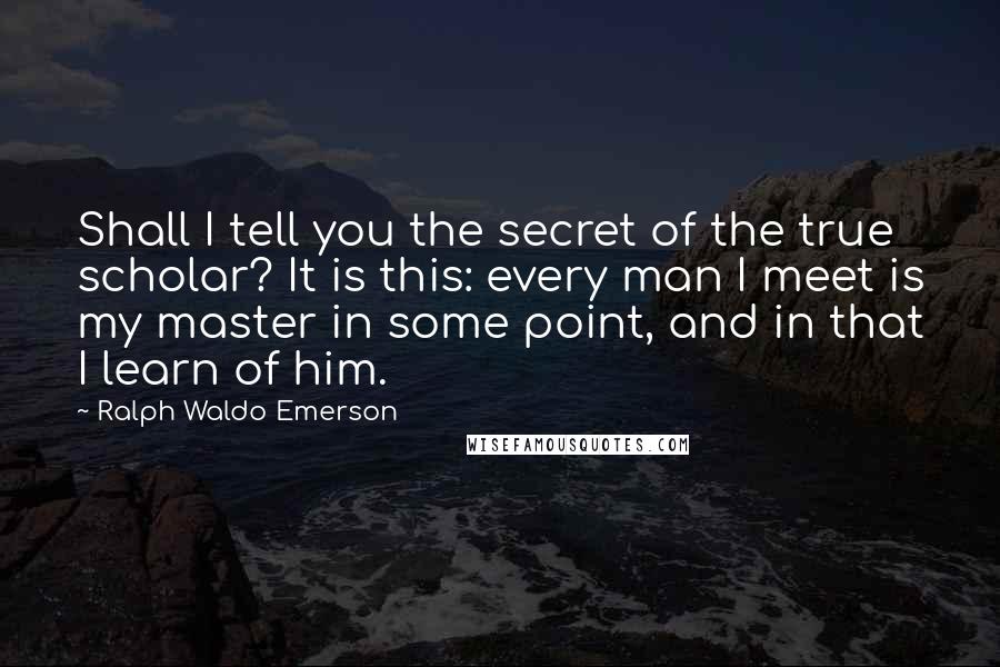 Ralph Waldo Emerson Quotes: Shall I tell you the secret of the true scholar? It is this: every man I meet is my master in some point, and in that I learn of him.