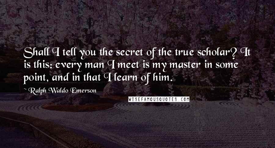 Ralph Waldo Emerson Quotes: Shall I tell you the secret of the true scholar? It is this: every man I meet is my master in some point, and in that I learn of him.