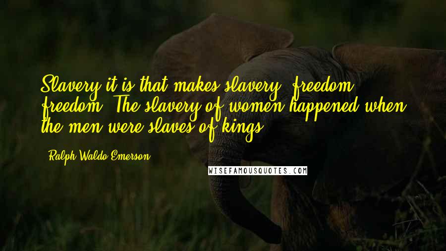 Ralph Waldo Emerson Quotes: Slavery it is that makes slavery; freedom, freedom. The slavery of women happened when the men were slaves of kings.