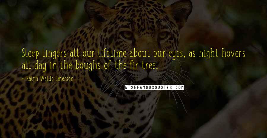 Ralph Waldo Emerson Quotes: Sleep lingers all our lifetime about our eyes, as night hovers all day in the boughs of the fir tree.