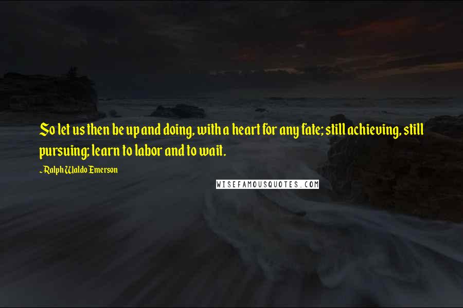 Ralph Waldo Emerson Quotes: So let us then be up and doing, with a heart for any fate; still achieving, still pursuing; learn to labor and to wait.