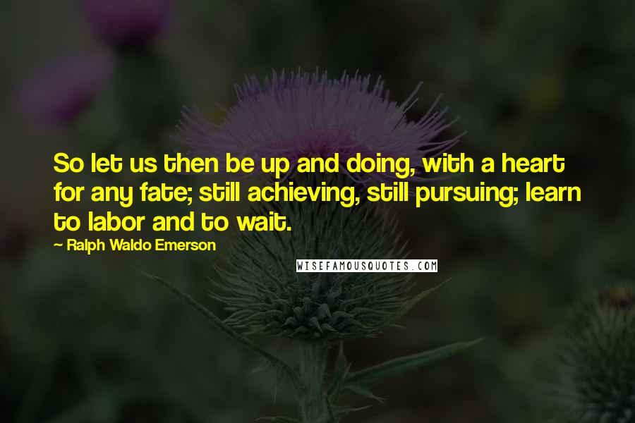 Ralph Waldo Emerson Quotes: So let us then be up and doing, with a heart for any fate; still achieving, still pursuing; learn to labor and to wait.