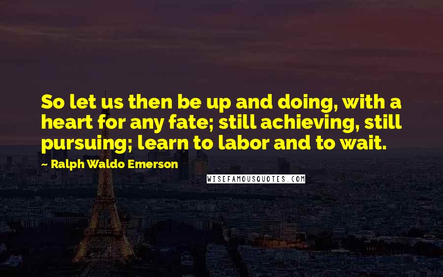 Ralph Waldo Emerson Quotes: So let us then be up and doing, with a heart for any fate; still achieving, still pursuing; learn to labor and to wait.