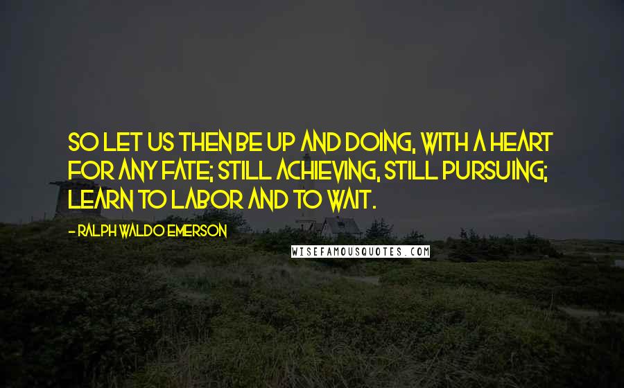 Ralph Waldo Emerson Quotes: So let us then be up and doing, with a heart for any fate; still achieving, still pursuing; learn to labor and to wait.