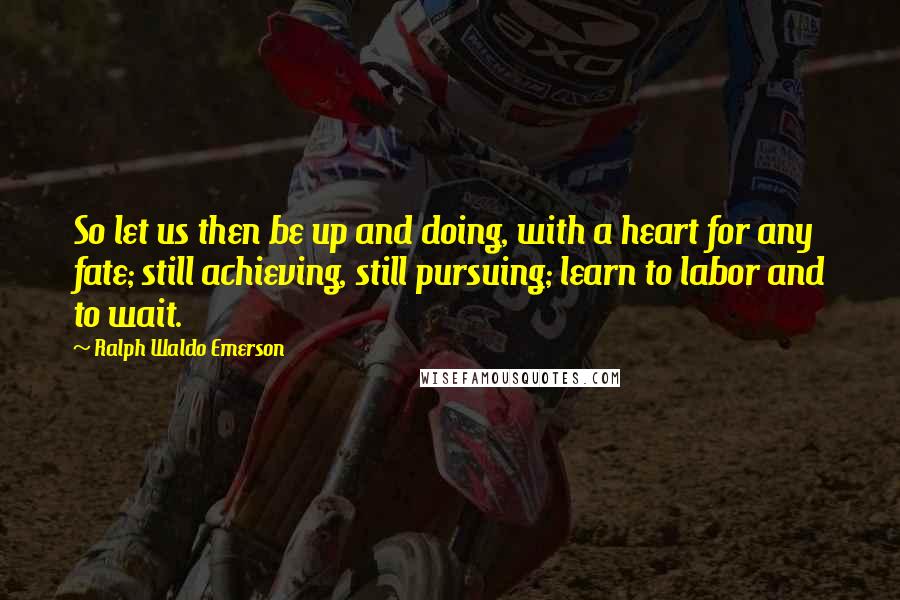 Ralph Waldo Emerson Quotes: So let us then be up and doing, with a heart for any fate; still achieving, still pursuing; learn to labor and to wait.