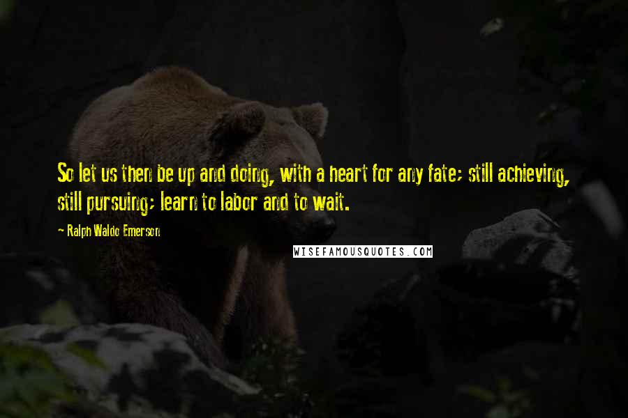 Ralph Waldo Emerson Quotes: So let us then be up and doing, with a heart for any fate; still achieving, still pursuing; learn to labor and to wait.