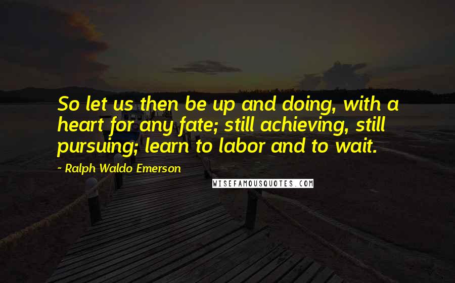 Ralph Waldo Emerson Quotes: So let us then be up and doing, with a heart for any fate; still achieving, still pursuing; learn to labor and to wait.