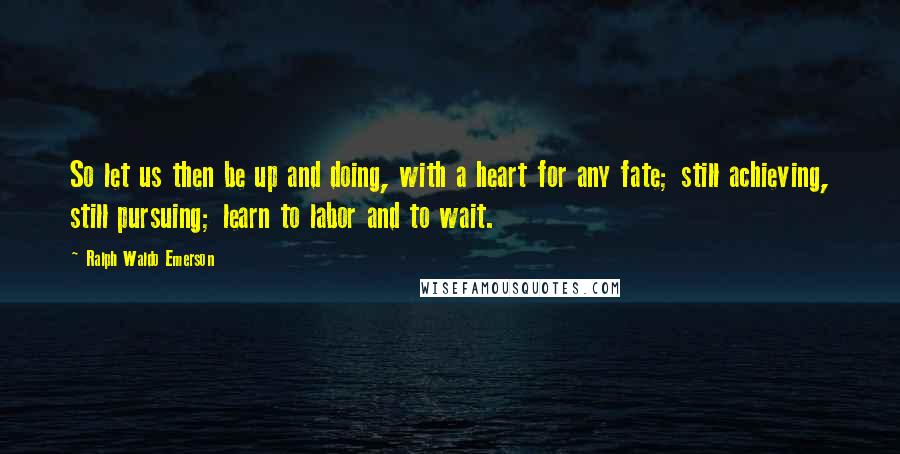 Ralph Waldo Emerson Quotes: So let us then be up and doing, with a heart for any fate; still achieving, still pursuing; learn to labor and to wait.