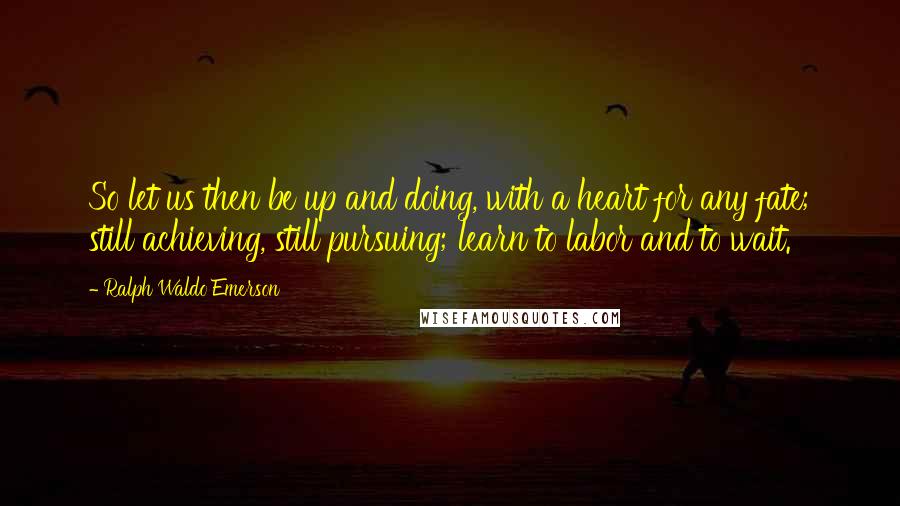 Ralph Waldo Emerson Quotes: So let us then be up and doing, with a heart for any fate; still achieving, still pursuing; learn to labor and to wait.