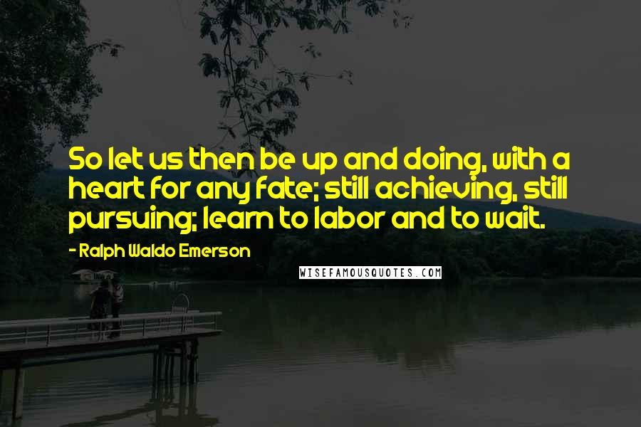 Ralph Waldo Emerson Quotes: So let us then be up and doing, with a heart for any fate; still achieving, still pursuing; learn to labor and to wait.