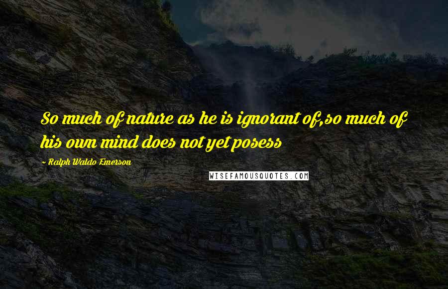 Ralph Waldo Emerson Quotes: So much of nature as he is ignorant of,so much of his own mind does not yet posess