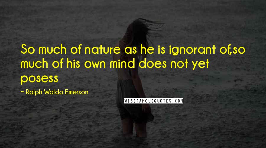 Ralph Waldo Emerson Quotes: So much of nature as he is ignorant of,so much of his own mind does not yet posess
