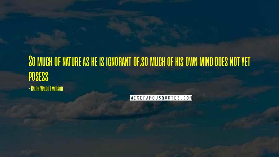 Ralph Waldo Emerson Quotes: So much of nature as he is ignorant of,so much of his own mind does not yet posess