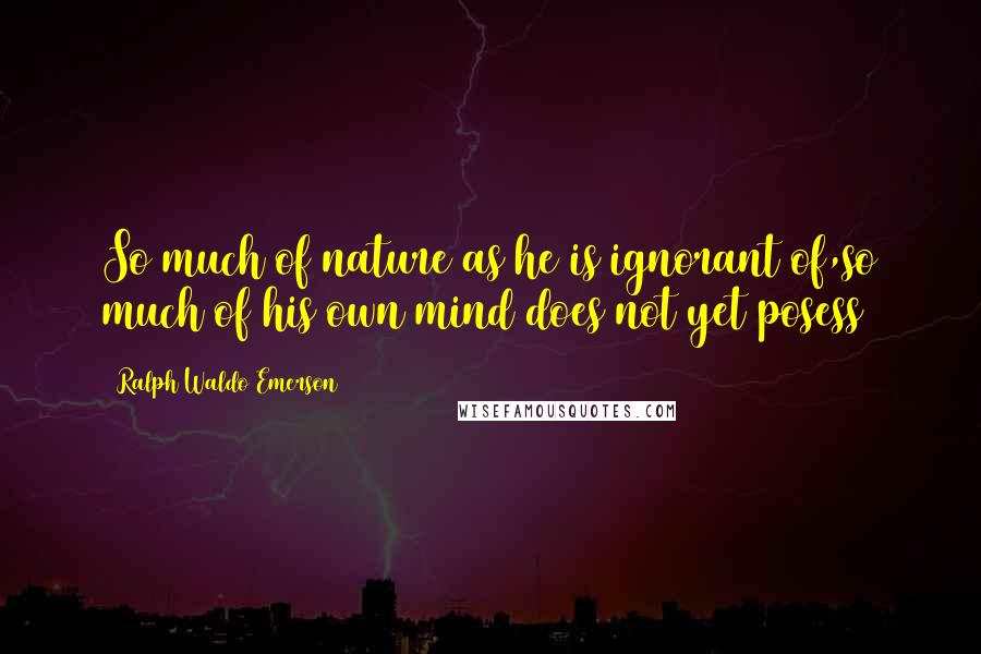 Ralph Waldo Emerson Quotes: So much of nature as he is ignorant of,so much of his own mind does not yet posess