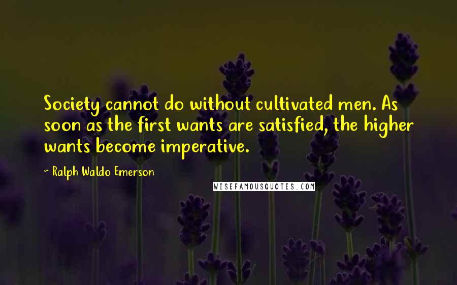 Ralph Waldo Emerson Quotes: Society cannot do without cultivated men. As soon as the first wants are satisfied, the higher wants become imperative.