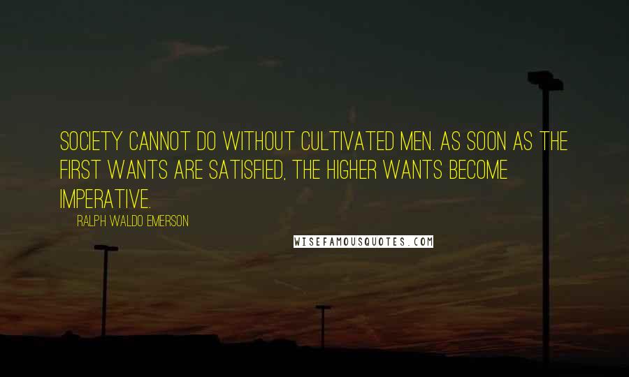 Ralph Waldo Emerson Quotes: Society cannot do without cultivated men. As soon as the first wants are satisfied, the higher wants become imperative.