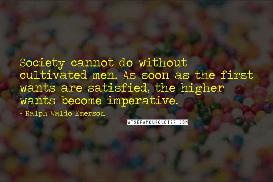 Ralph Waldo Emerson Quotes: Society cannot do without cultivated men. As soon as the first wants are satisfied, the higher wants become imperative.