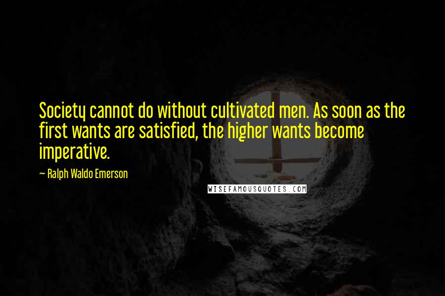Ralph Waldo Emerson Quotes: Society cannot do without cultivated men. As soon as the first wants are satisfied, the higher wants become imperative.