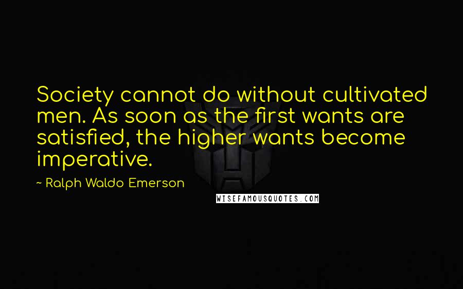 Ralph Waldo Emerson Quotes: Society cannot do without cultivated men. As soon as the first wants are satisfied, the higher wants become imperative.