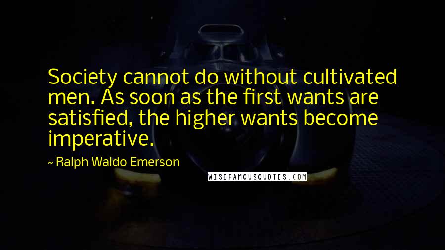 Ralph Waldo Emerson Quotes: Society cannot do without cultivated men. As soon as the first wants are satisfied, the higher wants become imperative.