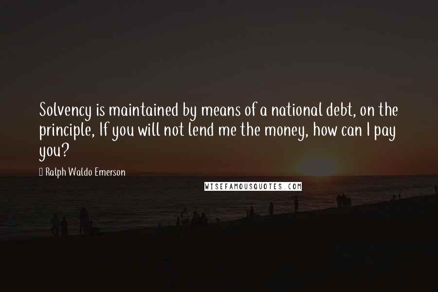 Ralph Waldo Emerson Quotes: Solvency is maintained by means of a national debt, on the principle, If you will not lend me the money, how can I pay you?