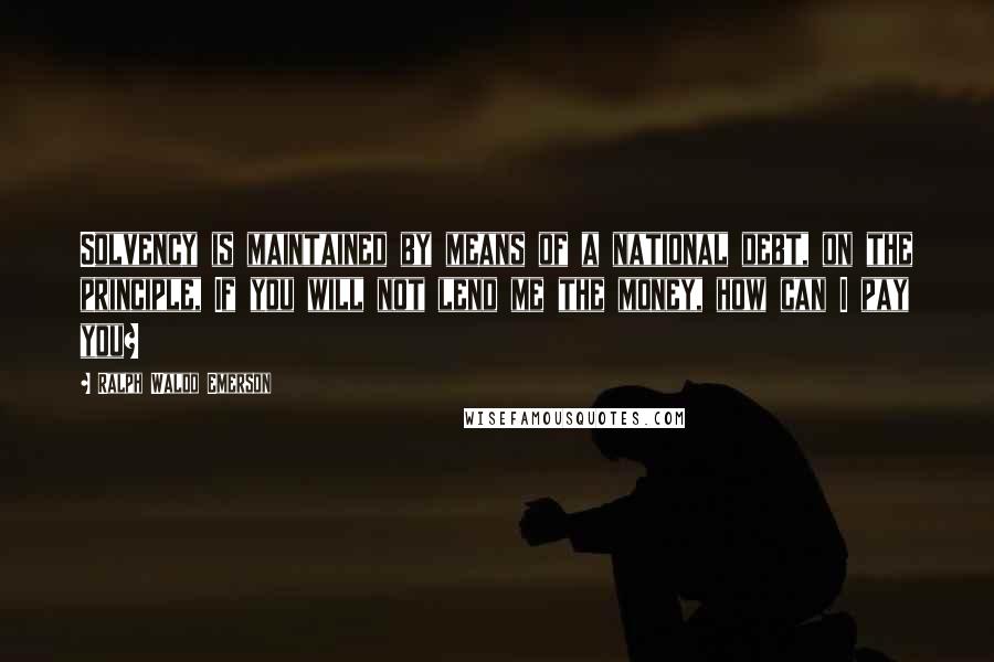 Ralph Waldo Emerson Quotes: Solvency is maintained by means of a national debt, on the principle, If you will not lend me the money, how can I pay you?