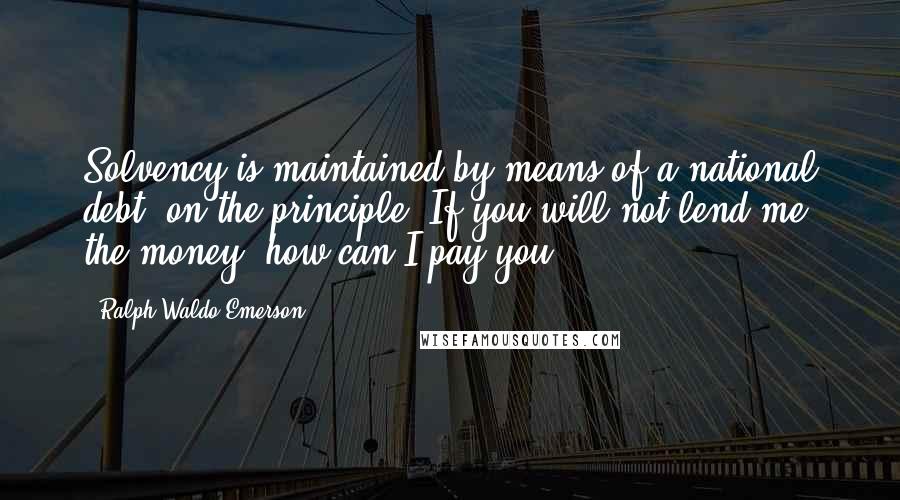 Ralph Waldo Emerson Quotes: Solvency is maintained by means of a national debt, on the principle, If you will not lend me the money, how can I pay you?