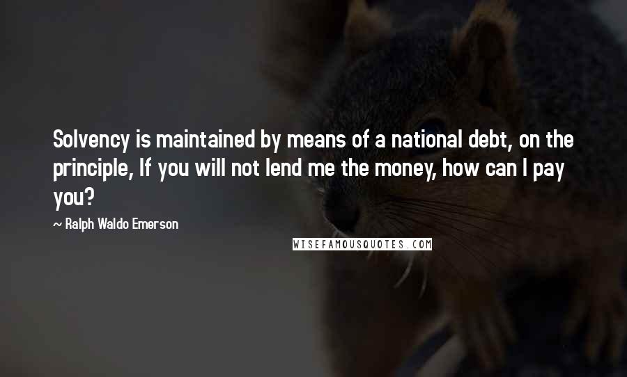 Ralph Waldo Emerson Quotes: Solvency is maintained by means of a national debt, on the principle, If you will not lend me the money, how can I pay you?