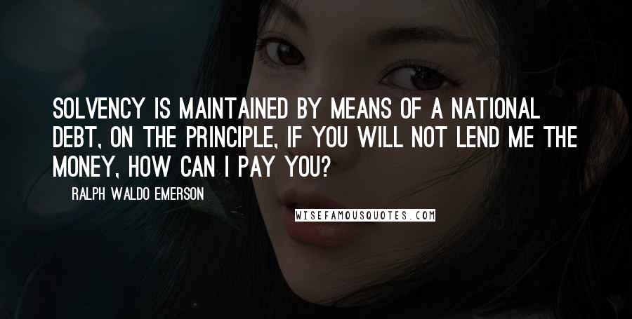 Ralph Waldo Emerson Quotes: Solvency is maintained by means of a national debt, on the principle, If you will not lend me the money, how can I pay you?