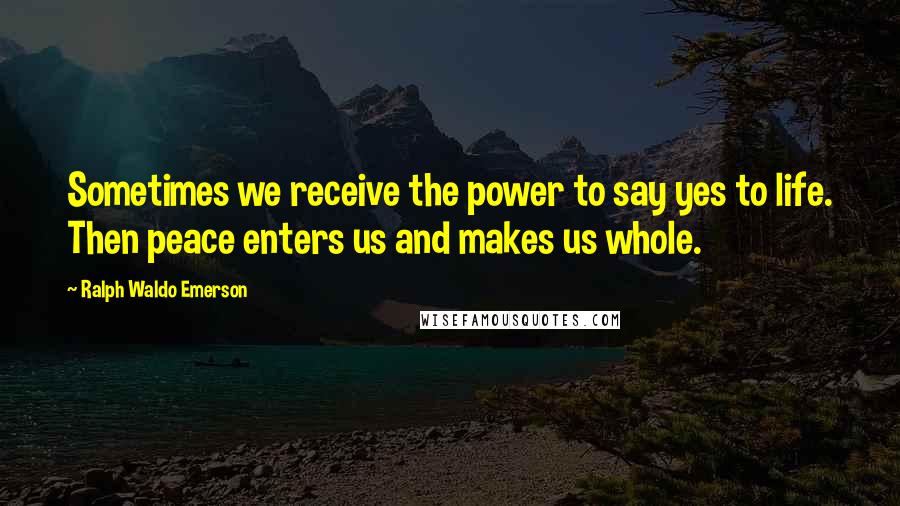 Ralph Waldo Emerson Quotes: Sometimes we receive the power to say yes to life. Then peace enters us and makes us whole.