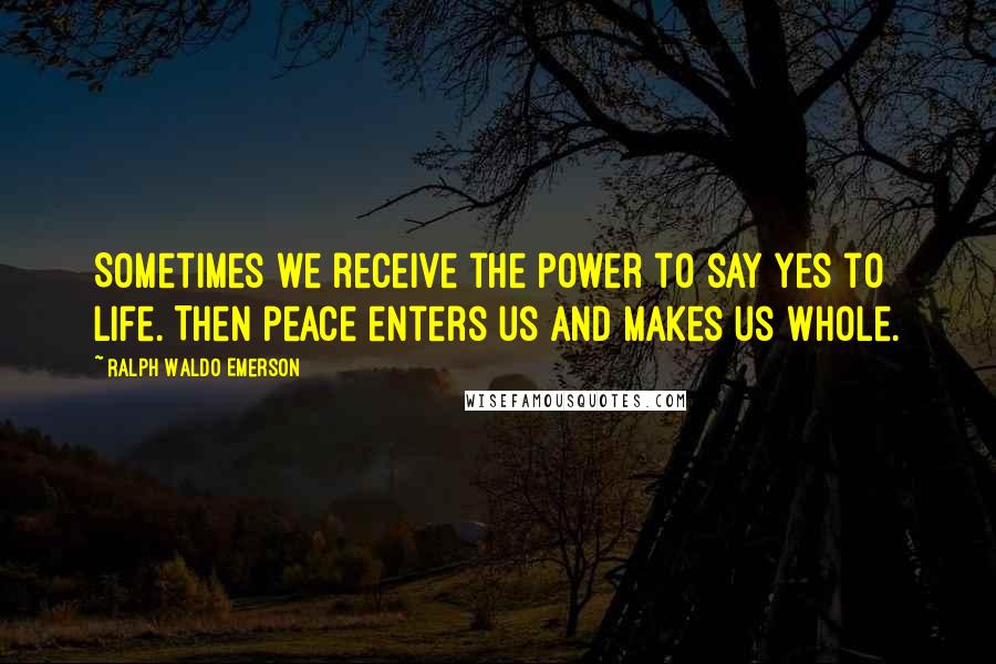 Ralph Waldo Emerson Quotes: Sometimes we receive the power to say yes to life. Then peace enters us and makes us whole.