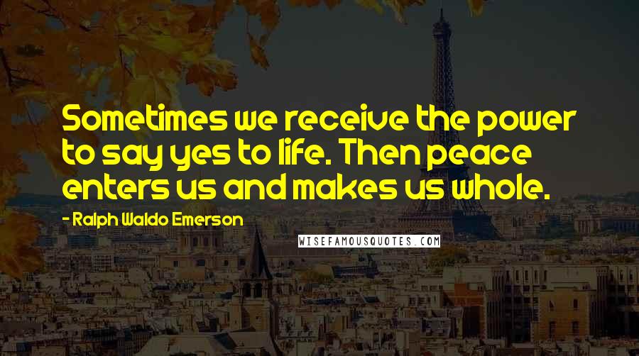 Ralph Waldo Emerson Quotes: Sometimes we receive the power to say yes to life. Then peace enters us and makes us whole.