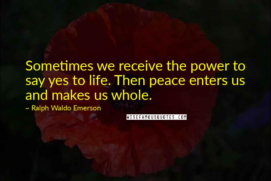 Ralph Waldo Emerson Quotes: Sometimes we receive the power to say yes to life. Then peace enters us and makes us whole.