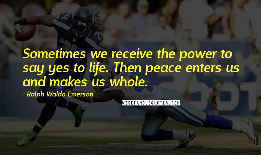 Ralph Waldo Emerson Quotes: Sometimes we receive the power to say yes to life. Then peace enters us and makes us whole.