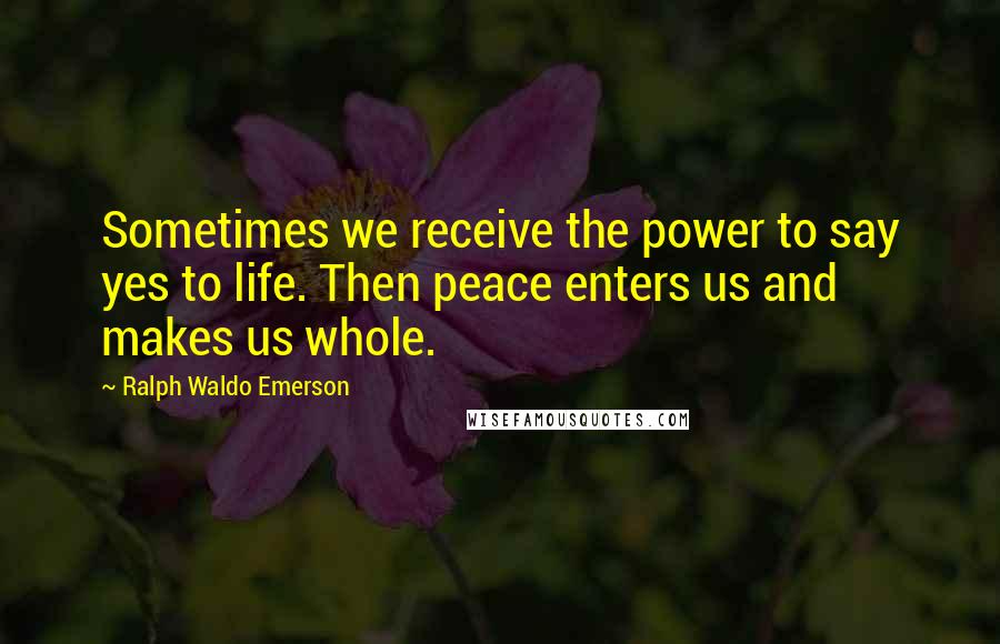 Ralph Waldo Emerson Quotes: Sometimes we receive the power to say yes to life. Then peace enters us and makes us whole.