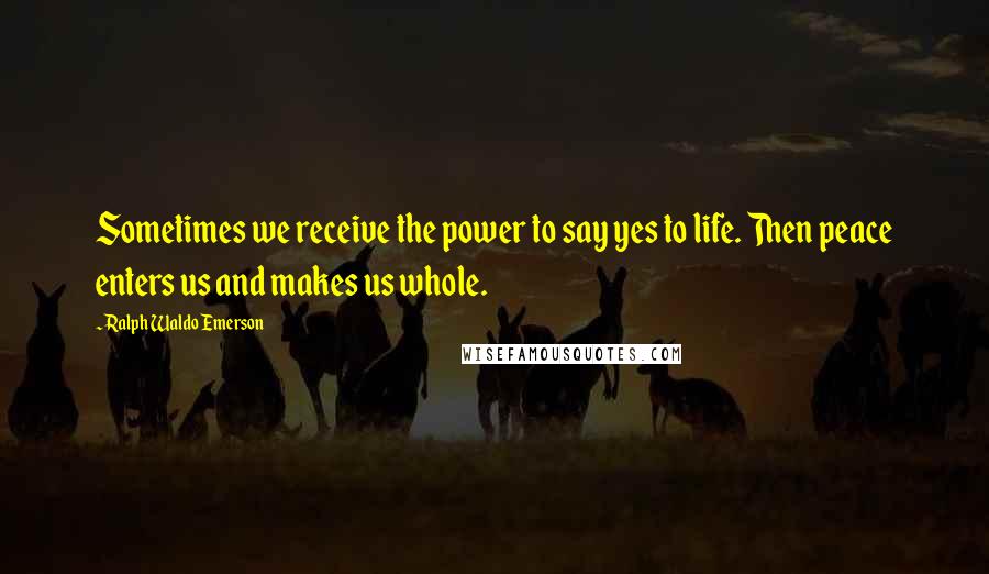 Ralph Waldo Emerson Quotes: Sometimes we receive the power to say yes to life. Then peace enters us and makes us whole.