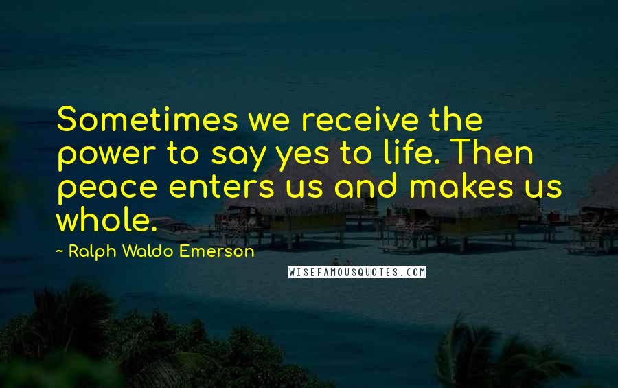 Ralph Waldo Emerson Quotes: Sometimes we receive the power to say yes to life. Then peace enters us and makes us whole.