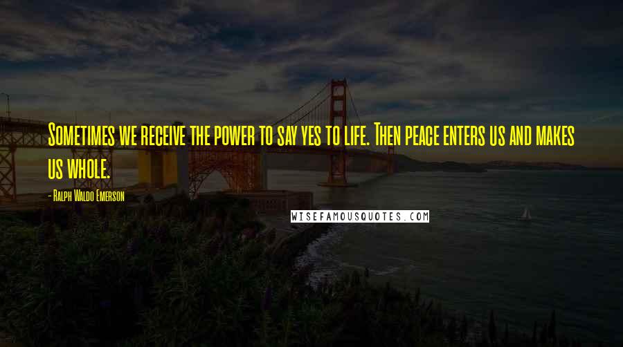 Ralph Waldo Emerson Quotes: Sometimes we receive the power to say yes to life. Then peace enters us and makes us whole.