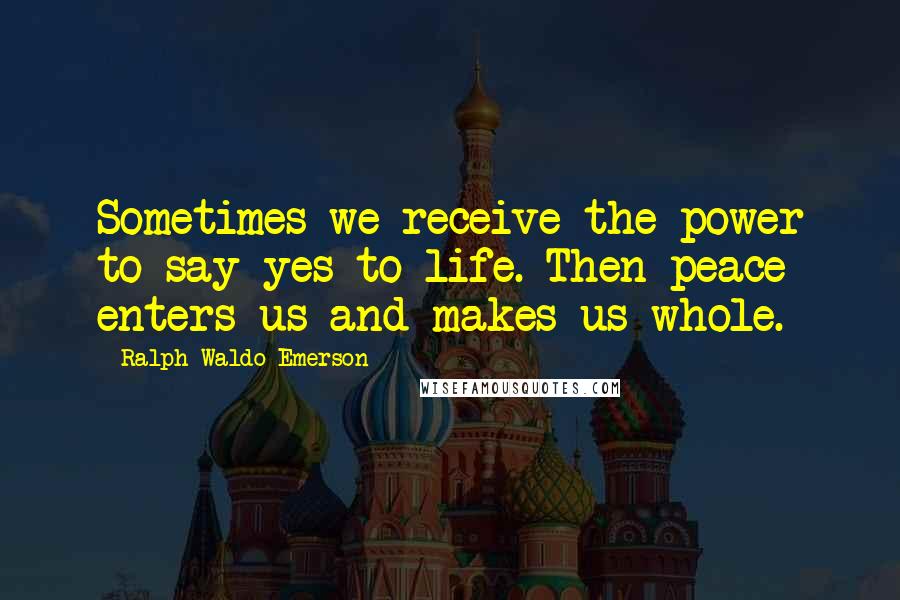 Ralph Waldo Emerson Quotes: Sometimes we receive the power to say yes to life. Then peace enters us and makes us whole.