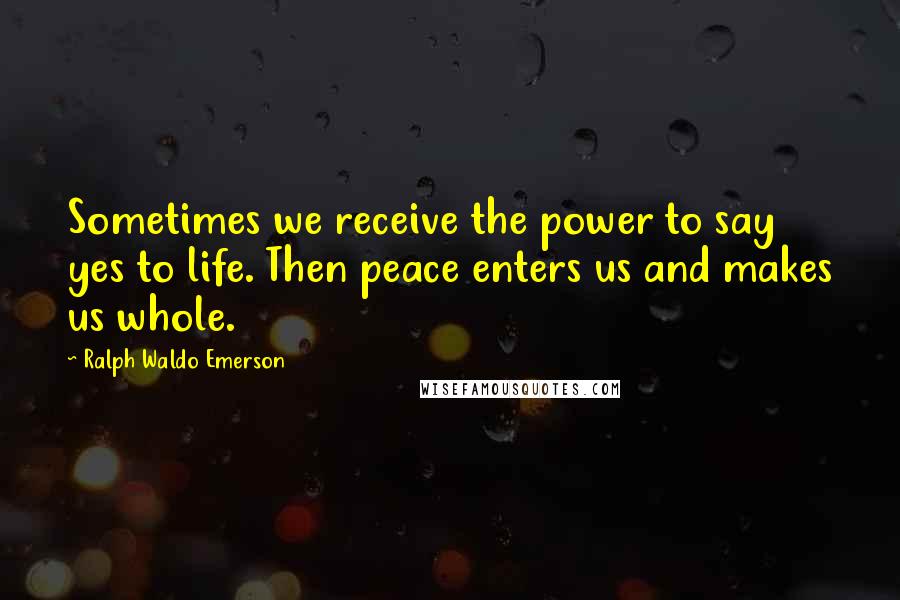 Ralph Waldo Emerson Quotes: Sometimes we receive the power to say yes to life. Then peace enters us and makes us whole.