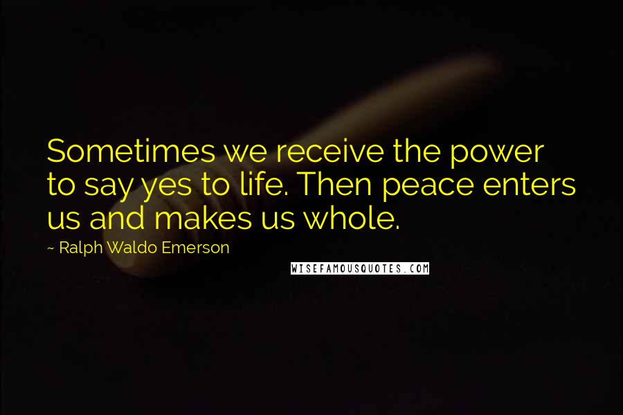 Ralph Waldo Emerson Quotes: Sometimes we receive the power to say yes to life. Then peace enters us and makes us whole.