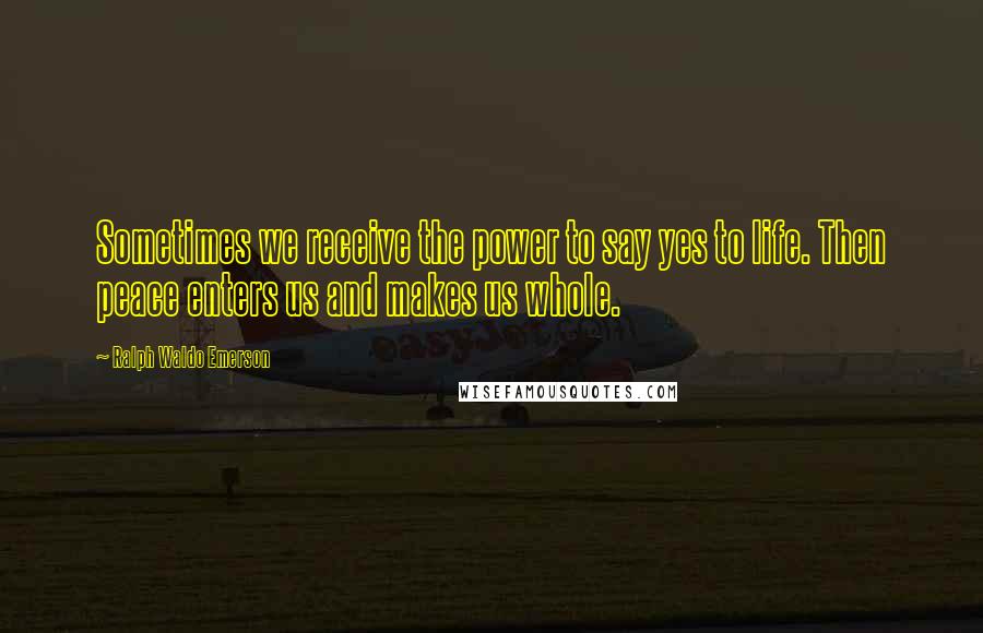 Ralph Waldo Emerson Quotes: Sometimes we receive the power to say yes to life. Then peace enters us and makes us whole.