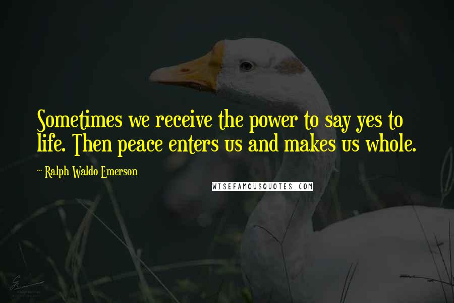 Ralph Waldo Emerson Quotes: Sometimes we receive the power to say yes to life. Then peace enters us and makes us whole.