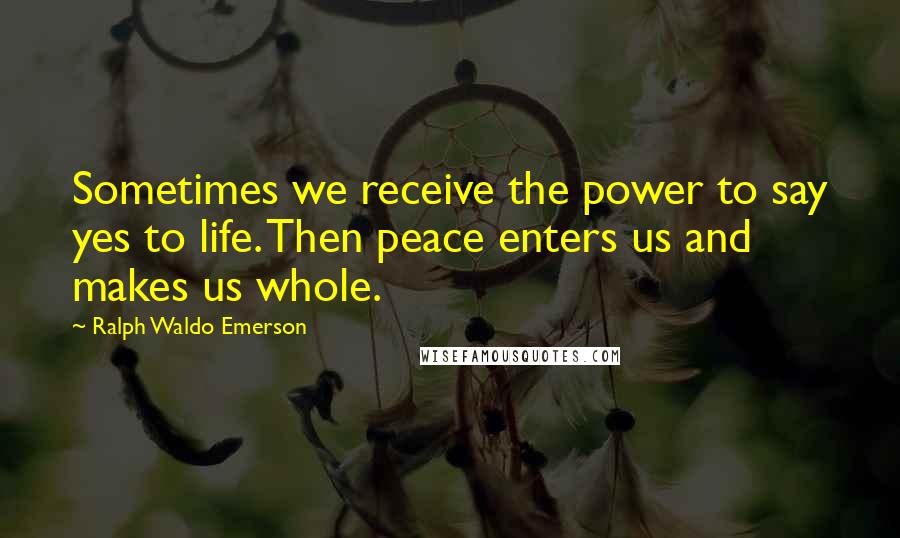 Ralph Waldo Emerson Quotes: Sometimes we receive the power to say yes to life. Then peace enters us and makes us whole.